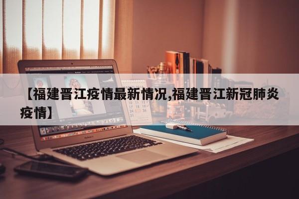 【福建晋江疫情最新情况,福建晋江新冠肺炎疫情】