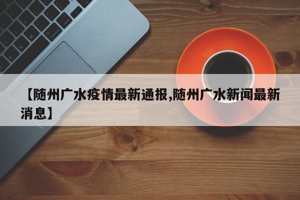 【随州广水疫情最新通报,随州广水新闻最新消息】