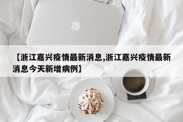 【浙江嘉兴疫情最新消息,浙江嘉兴疫情最新消息今天新增病例】