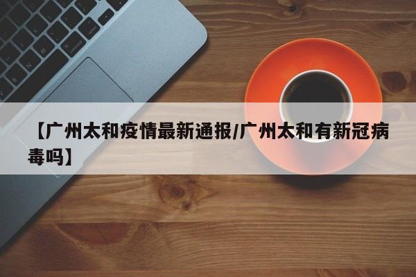 【广州太和疫情最新通报/广州太和有新冠病毒吗】