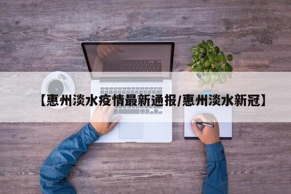 【惠州淡水疫情最新通报/惠州淡水新冠】