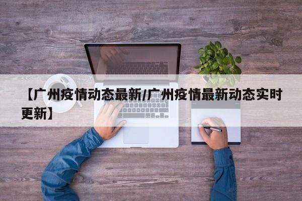 【广州疫情动态最新/广州疫情最新动态实时更新】