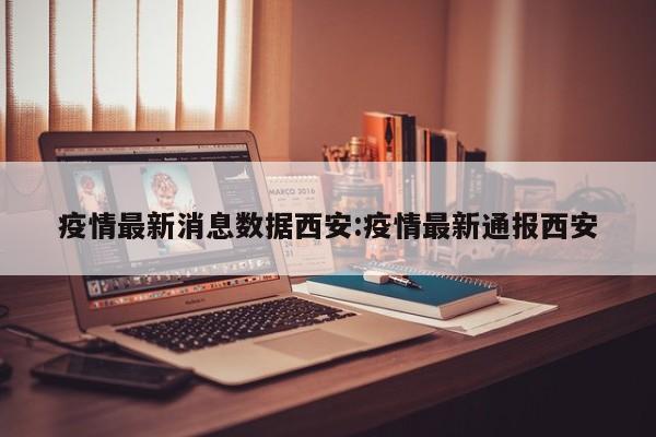 疫情最新消息数据西安:疫情最新通报西安