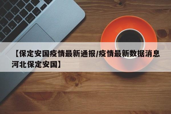 【保定安国疫情最新通报/疫情最新数据消息河北保定安国】