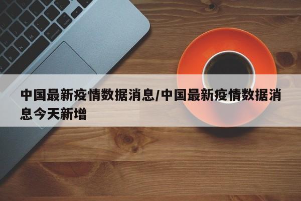 中国最新疫情数据消息/中国最新疫情数据消息今天新增