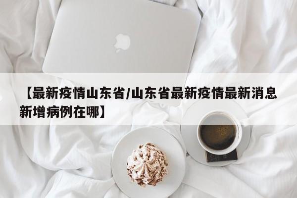 【最新疫情山东省/山东省最新疫情最新消息新增病例在哪】