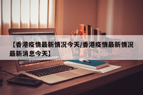【香港疫情最新情况今天/香港疫情最新情况最新消息今天】
