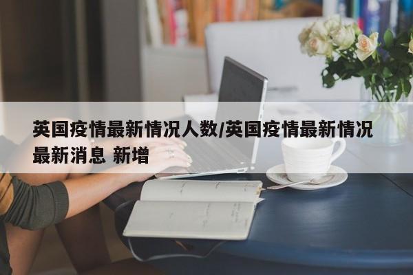英国疫情最新情况人数/英国疫情最新情况 最新消息 新增