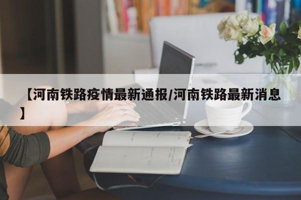 【河南铁路疫情最新通报/河南铁路最新消息】