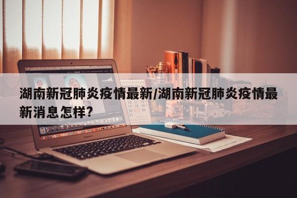 湖南新冠肺炎疫情最新/湖南新冠肺炎疫情最新消息怎样?