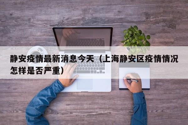静安疫情最新消息今天（上海静安区疫情情况怎样是否严重）