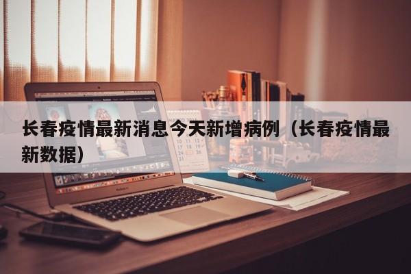 长春疫情最新消息今天新增病例（长春疫情最新数据）