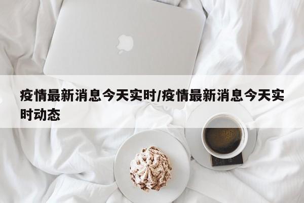 疫情最新消息今天实时/疫情最新消息今天实时动态
