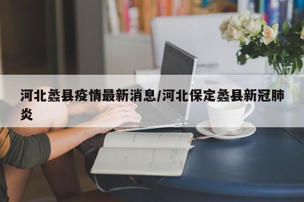 河北蠡县疫情最新消息/河北保定蠡县新冠肺炎