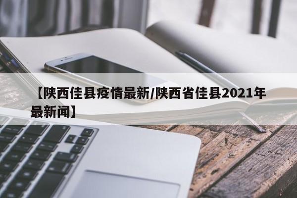 【陕西佳县疫情最新/陕西省佳县2021年最新闻】