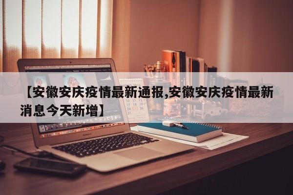 【安徽安庆疫情最新通报,安徽安庆疫情最新消息今天新增】