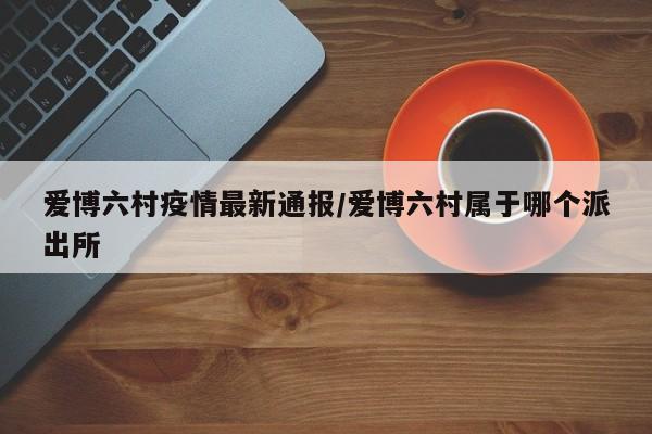 爱博六村疫情最新通报/爱博六村属于哪个派出所
